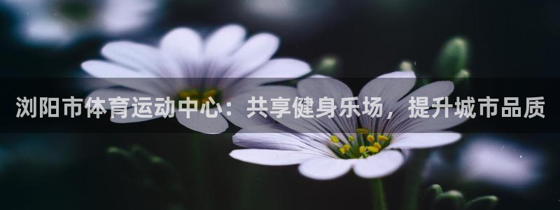 浏阳市体育运动中心：共享健身乐场，提升城市品质